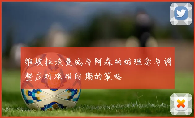 维埃拉谈曼城与阿森纳的理念与调整应对艰难时期的策略