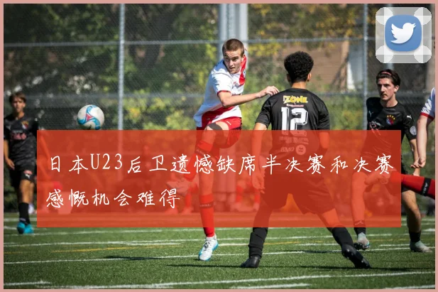 日本U23后卫遗憾缺席半决赛和决赛感慨机会难得