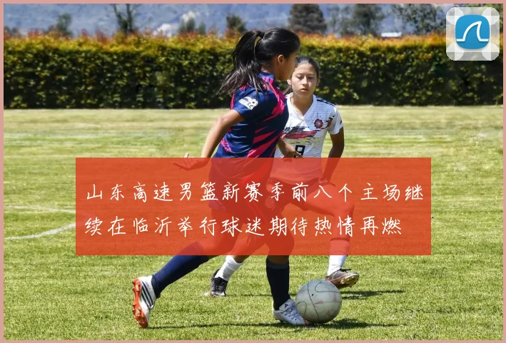 山东高速男篮新赛季前八个主场继续在临沂举行球迷期待热情再燃