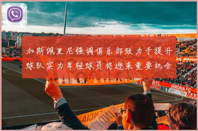 加斯佩里尼强调俱乐部致力于提升球队实力年轻球员将迎来重要机会