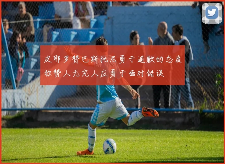 皮耶罗赞巴斯托尼勇于道歉的态度称赞人无完人应勇于面对错误