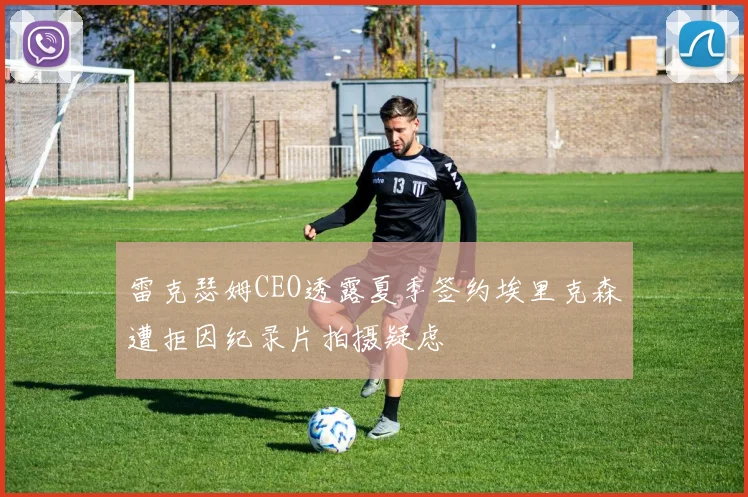 雷克瑟姆CEO透露夏季签约埃里克森遭拒因纪录片拍摄疑虑