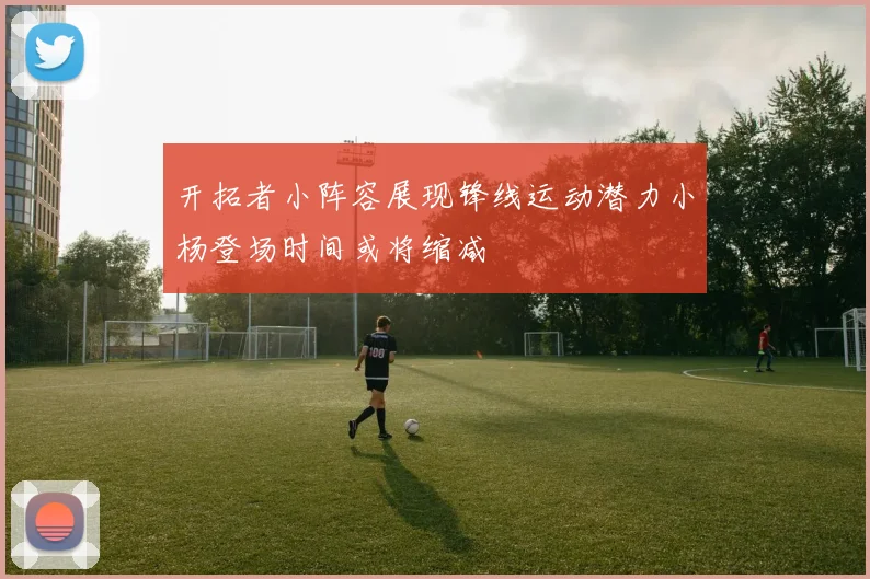 开拓者小阵容展现锋线运动潜力小杨登场时间或将缩减
