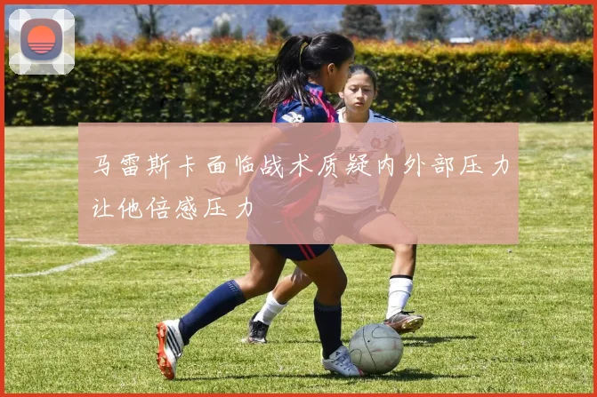 马雷斯卡面临战术质疑内外部压力让他倍感压力