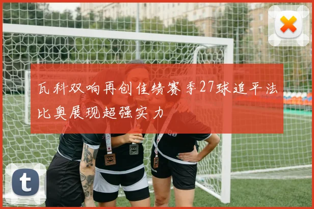 瓦科双响再创佳绩赛季27球追平法比奥展现超强实力