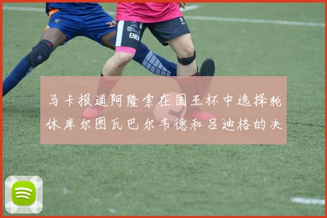 马卡报道阿隆索在国王杯中选择轮休库尔图瓦巴尔韦德和吕迪格的决定