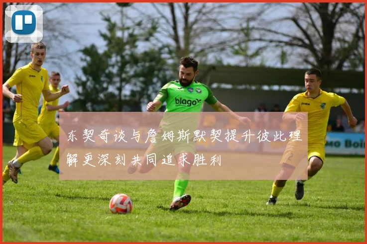 东契奇谈与詹姆斯默契提升彼此理解更深刻共同追求胜利