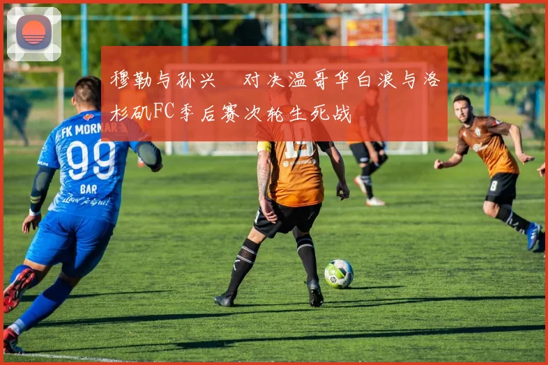 穆勒与孙兴慜对决温哥华白浪与洛杉矶FC季后赛次轮生死战