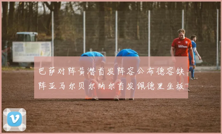 巴萨对阵黄潜首发阵容公布德容缺阵亚马尔贝尔纳尔首发佩德里坐板凳