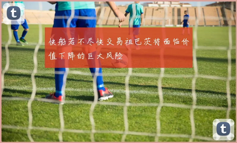 快船若不尽快交易祖巴茨将面临价值下降的巨大风险