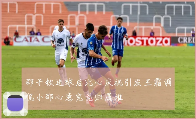 邵子钦进球后比心庆祝引发王霜调侃小邵心意究竟归属谁