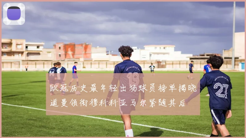 欧冠历史最年轻出场球员榜单揭晓道曼领衔穆科科亚马尔紧随其后