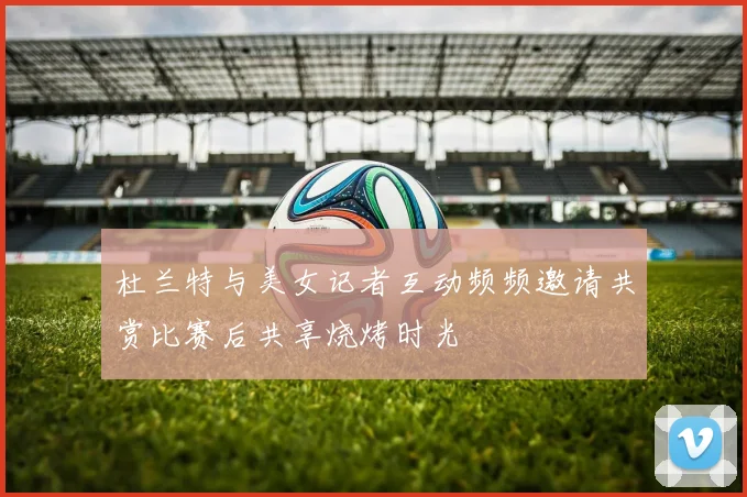 杜兰特与美女记者互动频频邀请共赏比赛后共享烧烤时光