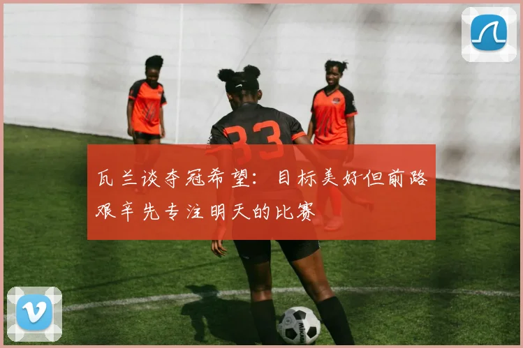 瓦兰谈夺冠希望：目标美好但前路艰辛先专注明天的比赛