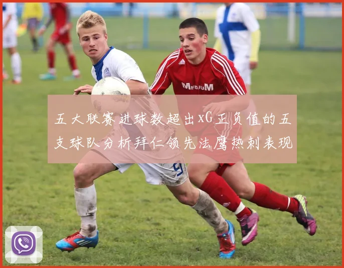 五大联赛进球数超出xG正负值的五支球队分析拜仁领先法鹰热刺表现抢眼