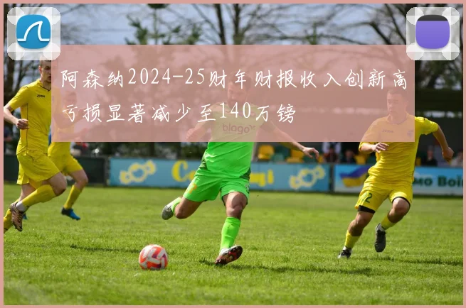 阿森纳2024-25财年财报收入创新高亏损显著减少至140万镑