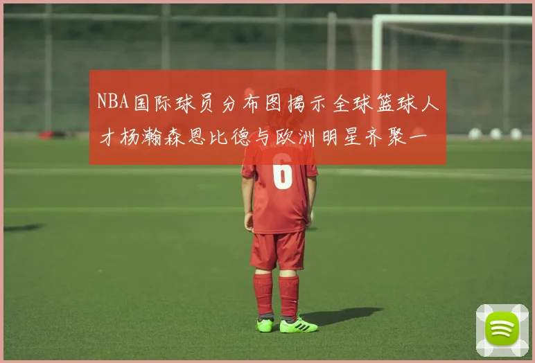 NBA国际球员分布图揭示全球篮球人才杨瀚森恩比德与欧洲明星齐聚一堂