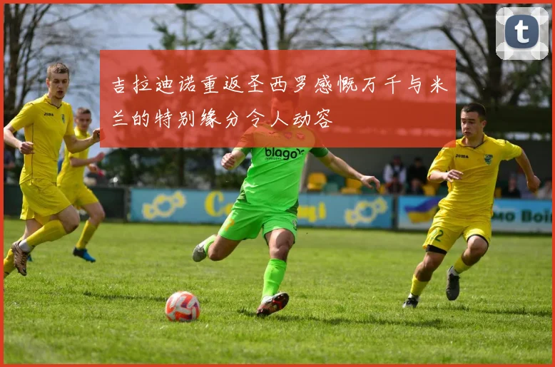 吉拉迪诺重返圣西罗感慨万千与米兰的特别缘分令人动容
