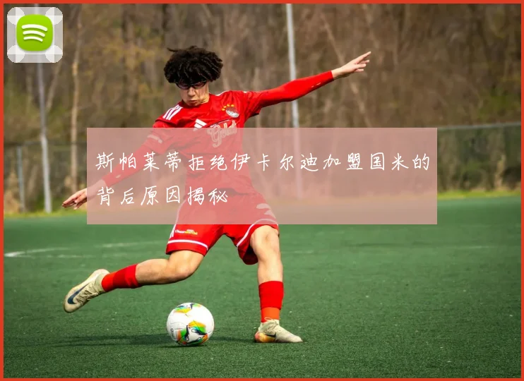 斯帕莱蒂拒绝伊卡尔迪加盟国米的背后原因揭秘
