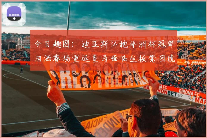 今日趣图：迪亚斯怀抱非洲杯冠军泪洒赛场重返皇马面临坐板凳困境