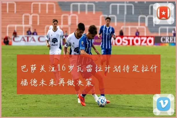 巴萨关注16岁瓦雷拉计划待定拉什福德未来再做决策