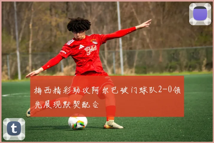 梅西精彩助攻阿尔巴破门球队2-0领先展现默契配合