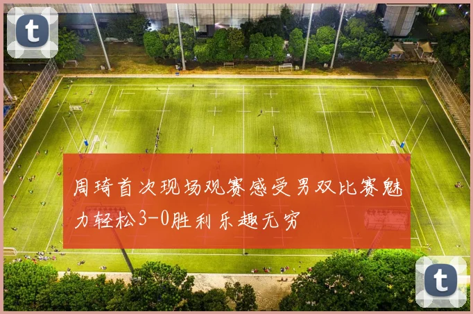 周琦首次现场观赛感受男双比赛魅力轻松3-0胜利乐趣无穷