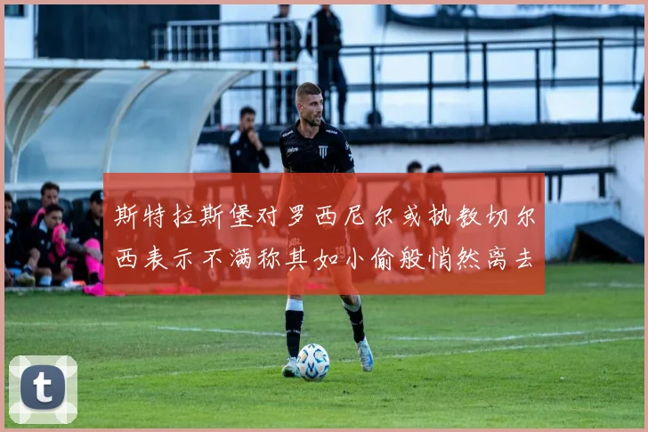 斯特拉斯堡对罗西尼尔或执教切尔西表示不满称其如小偷般悄然离去