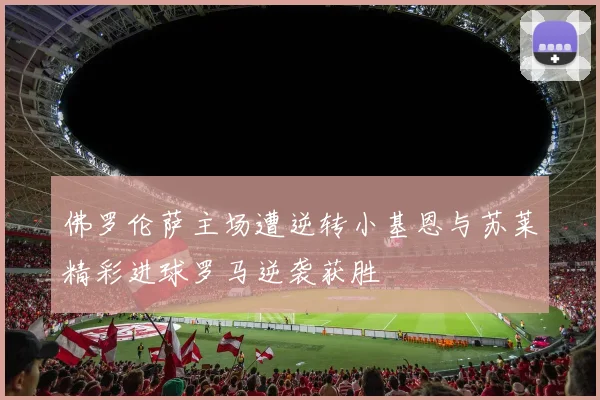 佛罗伦萨主场遭逆转小基恩与苏莱精彩进球罗马逆袭获胜