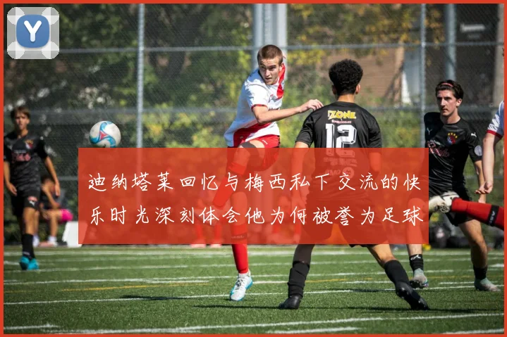 迪纳塔莱回忆与梅西私下交流的快乐时光深刻体会他为何被誉为足球历史最佳