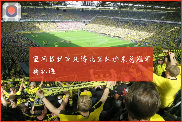 篮网裁掉曾凡博北京队迎来总冠军新机遇