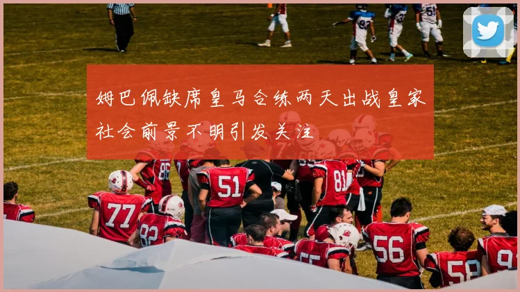 姆巴佩缺席皇马合练两天出战皇家社会前景不明引发关注