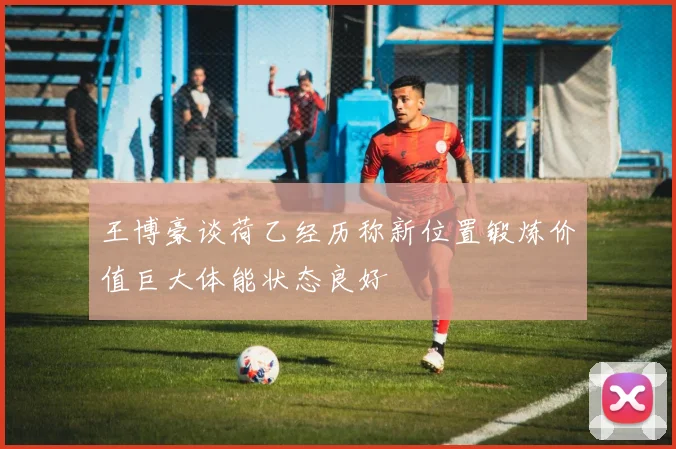 王博豪谈荷乙经历称新位置锻炼价值巨大体能状态良好