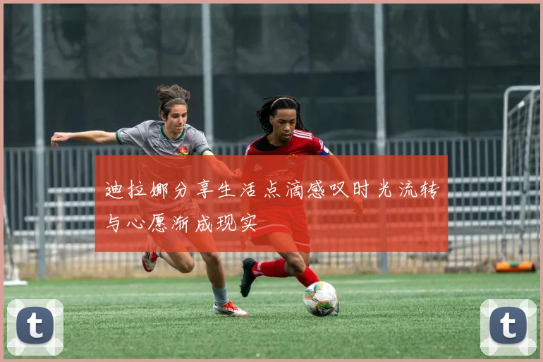 迪拉娜分享生活点滴感叹时光流转与心愿渐成现实