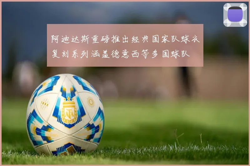 阿迪达斯重磅推出经典国家队球衣复刻系列涵盖德意西等多国球队