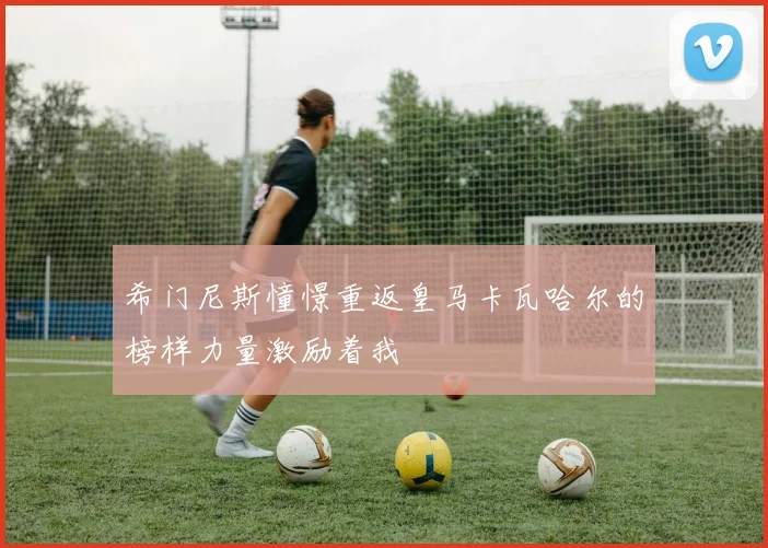 希门尼斯憧憬重返皇马卡瓦哈尔的榜样力量激励着我