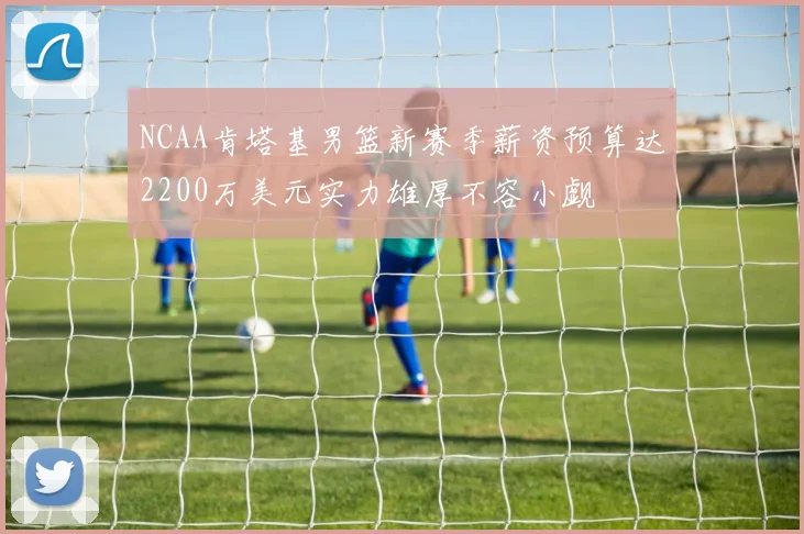NCAA肯塔基男篮新赛季薪资预算达2200万美元实力雄厚不容小觑
