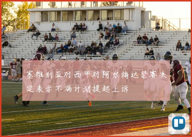塞维利亚对西甲对阿尔梅达禁赛决定表示不满计划提起上诉