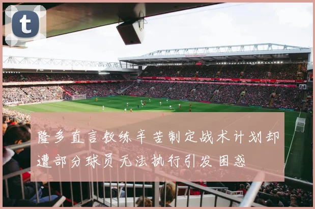 隆多直言教练辛苦制定战术计划却遭部分球员无法执行引发困惑
