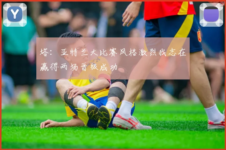 塔：亚特兰大比赛风格激烈我志在赢得两场晋级成功