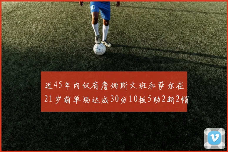近45年内仅有詹姆斯文班和萨尔在21岁前单场达成30分10板5助2断2帽的壮举