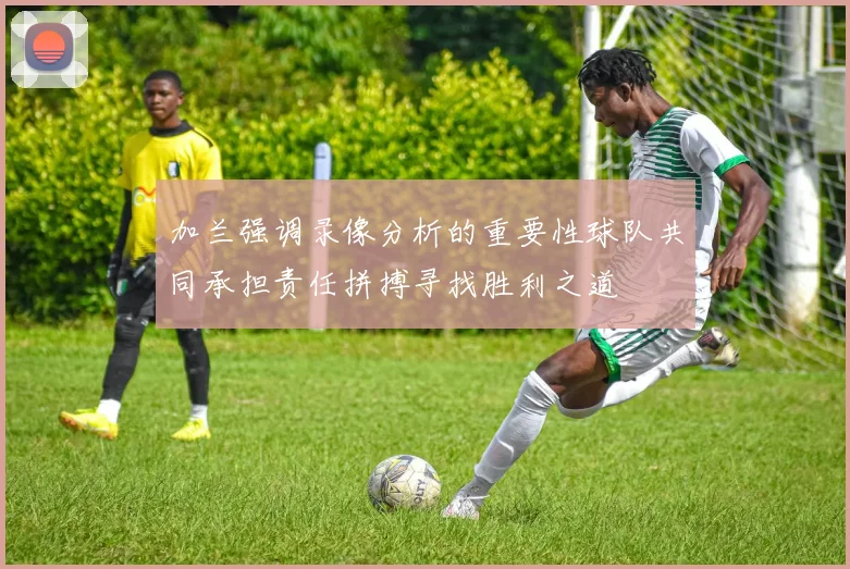 加兰强调录像分析的重要性球队共同承担责任拼搏寻找胜利之道